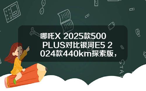哪吒X 2025款500 PLUS对比银河E5 2024款440km探索版，谁更值得推荐