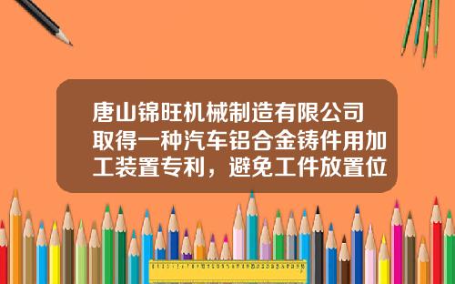唐山锦旺机械制造有限公司取得一种汽车铝合金铸件用加工装置专利，避免工件放置位置偏差影响时效加工