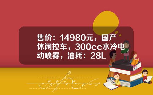 售价：14980元，国产休闲拉车，300cc水冷电动喷雾，油耗：28L