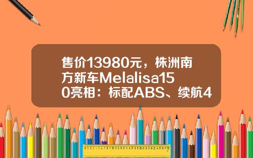 售价13980元，株洲南方新车Melalisa150亮相：标配ABS、续航400km