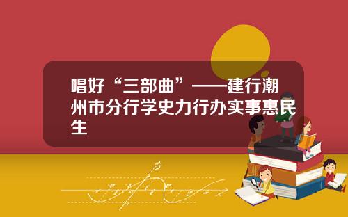 唱好“三部曲”——建行潮州市分行学史力行办实事惠民生