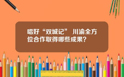 唱好“双城记” 川渝全方位合作取得哪些成果？