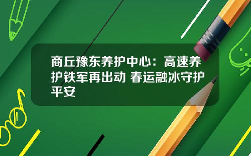商丘豫东养护中心：高速养护铁军再出动 春运融冰守护平安