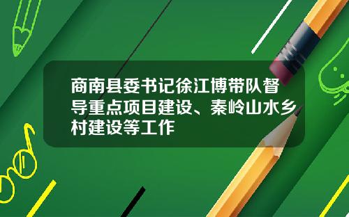商南县委书记徐江博带队督导重点项目建设、秦岭山水乡村建设等工作