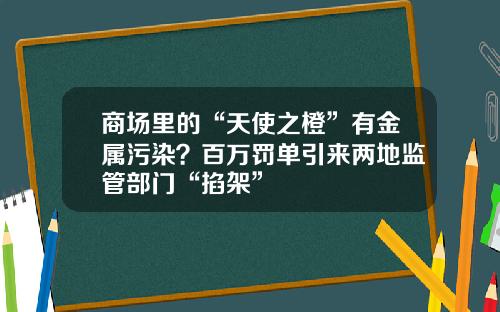 商场里的“天使之橙”有金属污染？百万罚单引来两地监管部门“掐架”