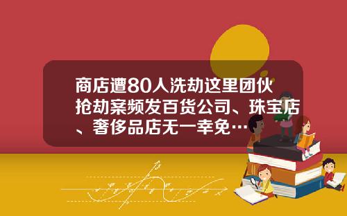 商店遭80人洗劫这里团伙抢劫案频发百货公司、珠宝店、奢侈品店无一幸免…