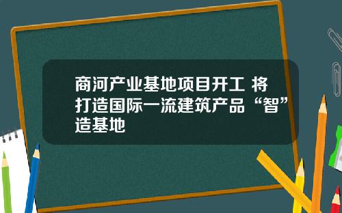 商河产业基地项目开工 将打造国际一流建筑产品“智”造基地