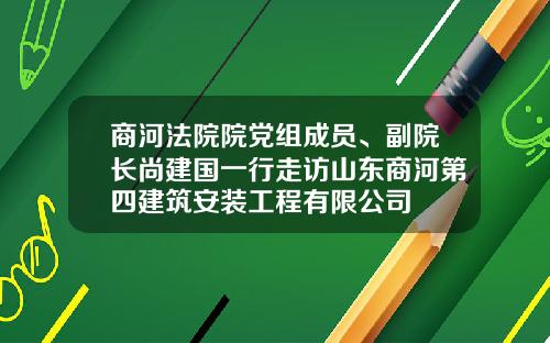 商河法院院党组成员、副院长尚建国一行走访山东商河第四建筑安装工程有限公司