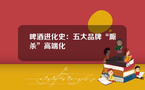 啤酒进化史：五大品牌“厮杀”高端化