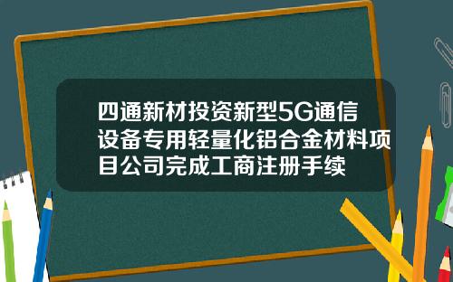 四通新材投资新型5G通信设备专用轻量化铝合金材料项目公司完成工商注册手续