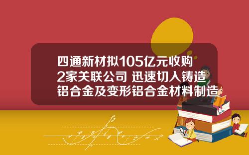 四通新材拟105亿元收购2家关联公司 迅速切入铸造铝合金及变形铝合金材料制造业