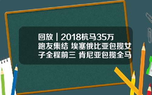 回放｜2018杭马35万跑友集结 埃塞俄比亚包揽女子全程前三 肯尼亚包揽全马男子组前三