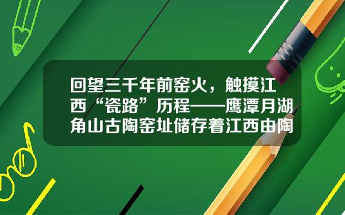 回望三千年前窑火，触摸江西“瓷路”历程——鹰潭月湖角山古陶窑址储存着江西由陶到瓷的“蜕变”密码
