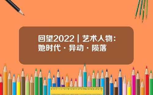 回望2022｜艺术人物：她时代·异动·陨落