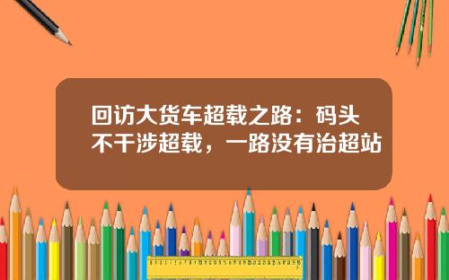 回访大货车超载之路：码头不干涉超载，一路没有治超站