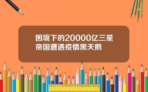 困境下的20000亿三星帝国遭遇疫情黑天鹅