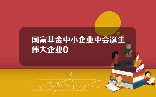 国富基金中小企业中会诞生伟大企业0