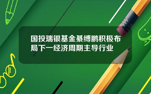 国投瑞银基金綦缚鹏积极布局下一经济周期主导行业