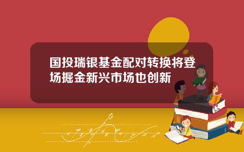 国投瑞银基金配对转换将登场掘金新兴市场也创新