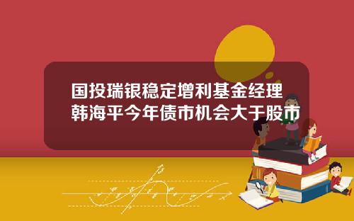 国投瑞银稳定增利基金经理韩海平今年债市机会大于股市