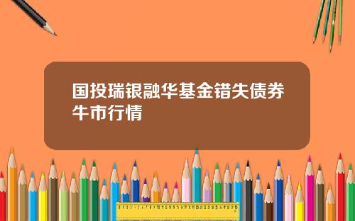 国投瑞银融华基金错失债券牛市行情