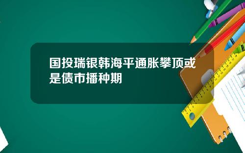 国投瑞银韩海平通胀攀顶或是债市播种期