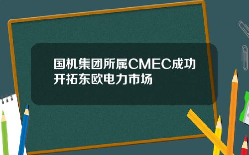 国机集团所属CMEC成功开拓东欧电力市场