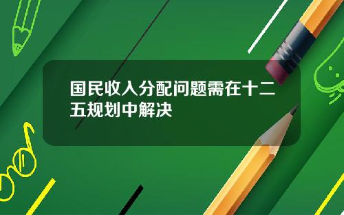 国民收入分配问题需在十二五规划中解决