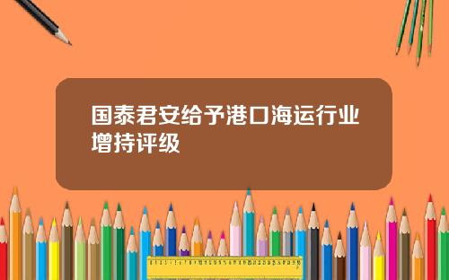 国泰君安给予港口海运行业增持评级