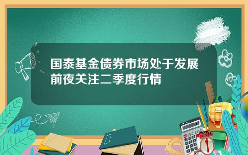 国泰基金债券市场处于发展前夜关注二季度行情