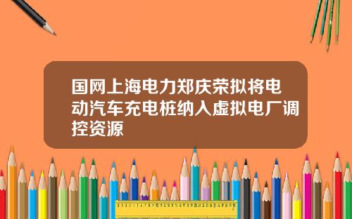 国网上海电力郑庆荣拟将电动汽车充电桩纳入虚拟电厂调控资源