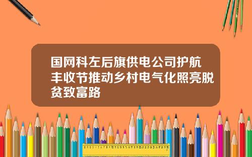 国网科左后旗供电公司护航丰收节推动乡村电气化照亮脱贫致富路