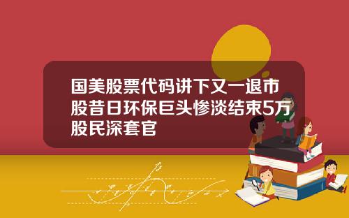 国美股票代码讲下又一退市股昔日环保巨头惨淡结束5万股民深套官