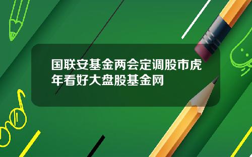 国联安基金两会定调股市虎年看好大盘股基金网