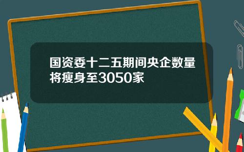 国资委十二五期间央企数量将瘦身至3050家
