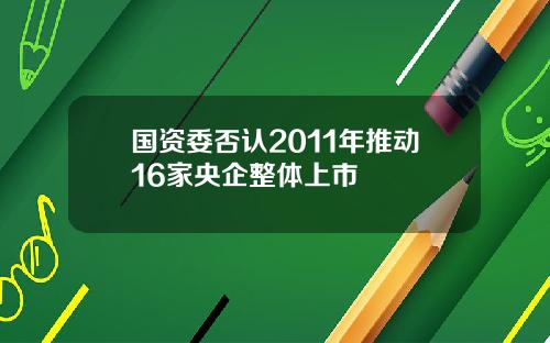 国资委否认2011年推动16家央企整体上市