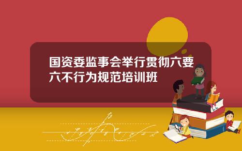 国资委监事会举行贯彻六要六不行为规范培训班
