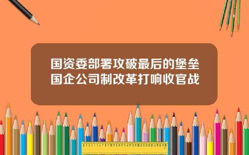 国资委部署攻破最后的堡垒国企公司制改革打响收官战