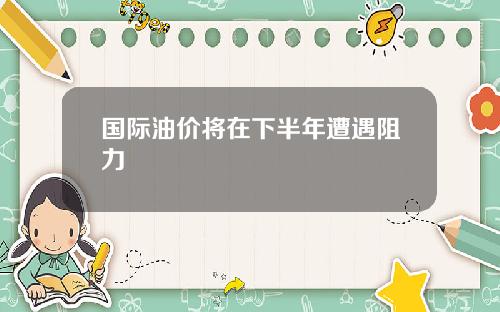 国际油价将在下半年遭遇阻力