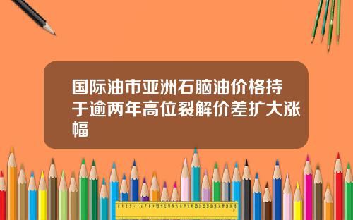 国际油市亚洲石脑油价格持于逾两年高位裂解价差扩大涨幅