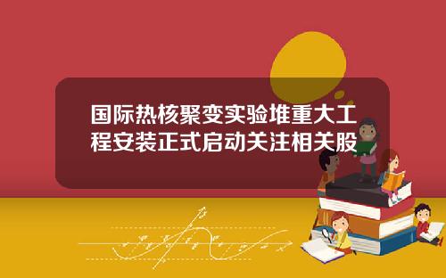 国际热核聚变实验堆重大工程安装正式启动关注相关股