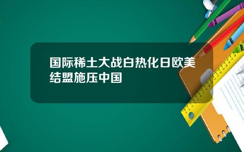 国际稀土大战白热化日欧美结盟施压中国