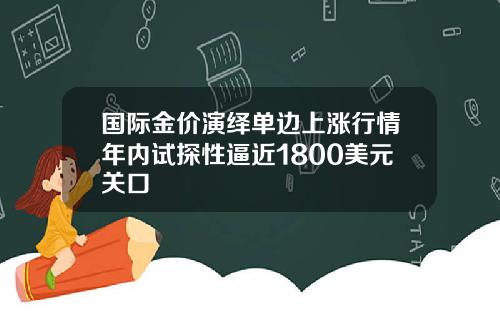 国际金价演绎单边上涨行情年内试探性逼近1800美元关口
