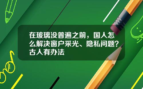 在玻璃没普遍之前，国人怎么解决窗户采光、隐私问题？古人有办法