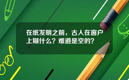 在纸发明之前，古人在窗户上糊什么？难道是空的？