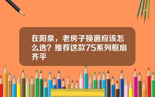 在阳泉，老房子换窗应该怎么选？推荐这款75系列框扇齐平