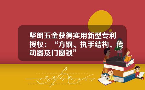坚朗五金获得实用新型专利授权：“方钢、执手结构、传动器及门窗锁”