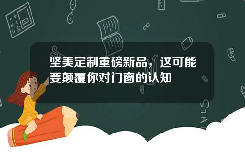 坚美定制重磅新品，这可能要颠覆你对门窗的认知
