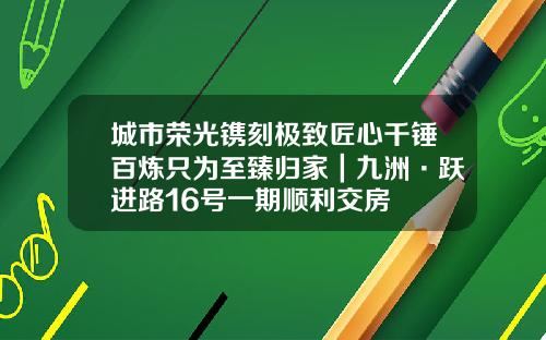 城市荣光镌刻极致匠心千锤百炼只为至臻归家｜九洲·跃进路16号一期顺利交房