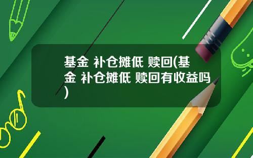 基金 补仓摊低 赎回(基金 补仓摊低 赎回有收益吗)
